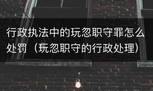 行政执法中的玩忽职守罪怎么处罚（玩忽职守的行政处理）