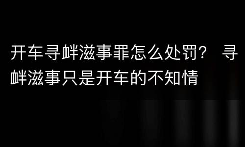 开车寻衅滋事罪怎么处罚？ 寻衅滋事只是开车的不知情