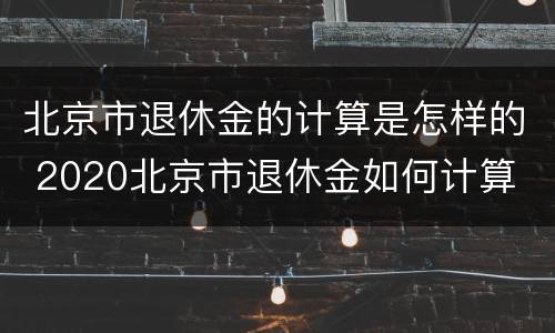 北京市退休金的计算是怎样的 2020北京市退休金如何计算