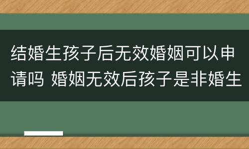 结婚生孩子后无效婚姻可以申请吗 婚姻无效后孩子是非婚生子