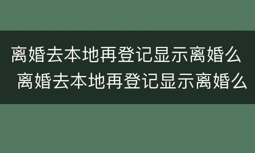 离婚去本地再登记显示离婚么 离婚去本地再登记显示离婚么还是离婚