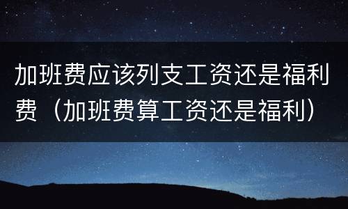 加班费应该列支工资还是福利费（加班费算工资还是福利）