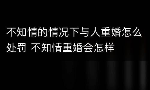 不知情的情况下与人重婚怎么处罚 不知情重婚会怎样