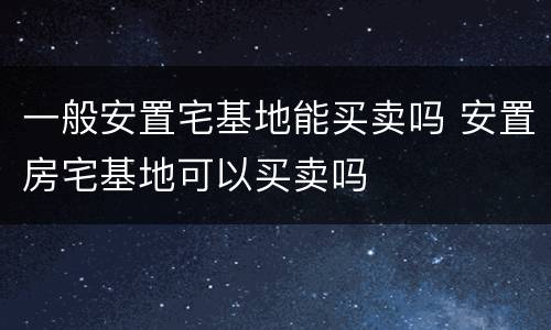 一般安置宅基地能买卖吗 安置房宅基地可以买卖吗