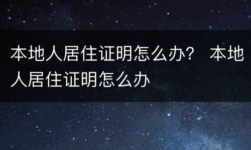 本地人居住证明怎么办？ 本地人居住证明怎么办