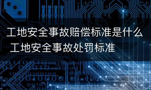 工地安全事故赔偿标准是什么 工地安全事故处罚标准