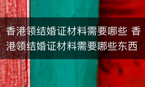 香港领结婚证材料需要哪些 香港领结婚证材料需要哪些东西