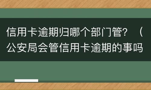 信用卡逾期归哪个部门管？（公安局会管信用卡逾期的事吗）