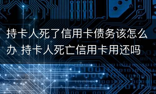 持卡人死了信用卡债务该怎么办 持卡人死亡信用卡用还吗