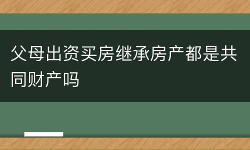 父母出资买房继承房产都是共同财产吗