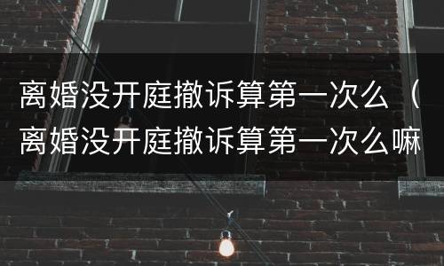 离婚没开庭撤诉算第一次么（离婚没开庭撤诉算第一次么嘛）