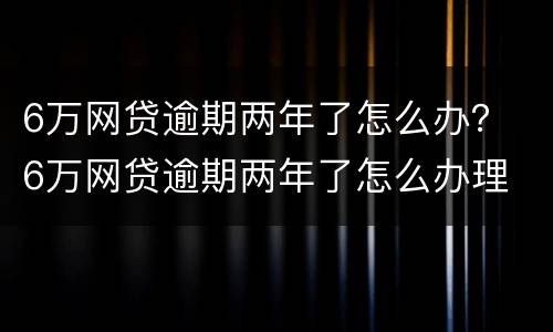 6万网贷逾期两年了怎么办？ 6万网贷逾期两年了怎么办理