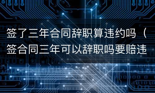 签了三年合同辞职算违约吗（签合同三年可以辞职吗要赔违约金吗）