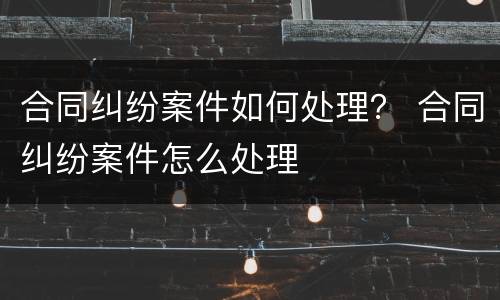 合同纠纷案件如何处理？ 合同纠纷案件怎么处理