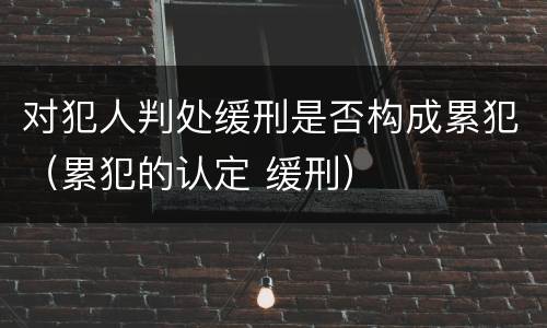 对犯人判处缓刑是否构成累犯（累犯的认定 缓刑）
