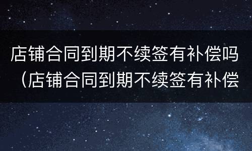 店铺合同到期不续签有补偿吗（店铺合同到期不续签有补偿吗怎么办）