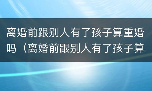 离婚前跟别人有了孩子算重婚吗（离婚前跟别人有了孩子算重婚吗女）