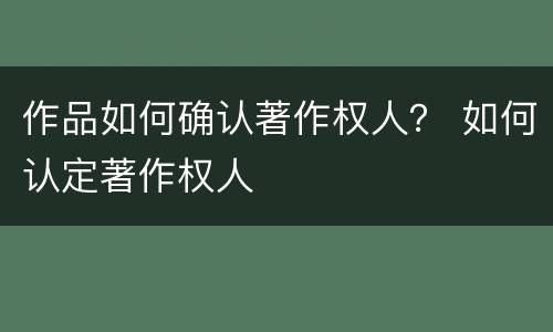 作品如何确认著作权人？ 如何认定著作权人