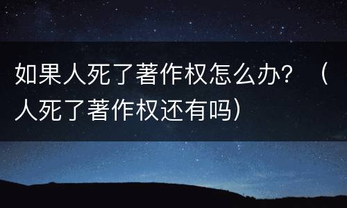 如果人死了著作权怎么办？（人死了著作权还有吗）