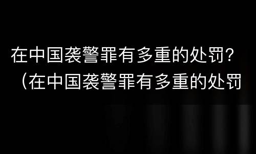 在中国袭警罪有多重的处罚？（在中国袭警罪有多重的处罚呢）