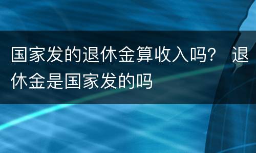 国家发的退休金算收入吗？ 退休金是国家发的吗
