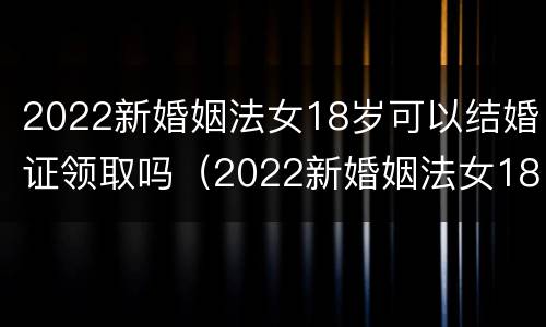 2022新婚姻法女18岁可以结婚证领取吗（2022新婚姻法女18岁可以结婚证领取吗视频）