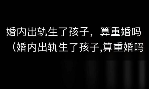 婚内出轨生了孩子，算重婚吗（婚内出轨生了孩子,算重婚吗男）