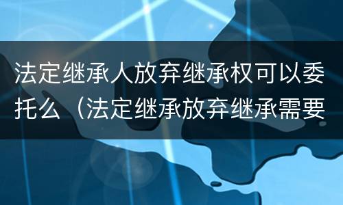 法定继承人放弃继承权可以委托么（法定继承放弃继承需要明示吗）