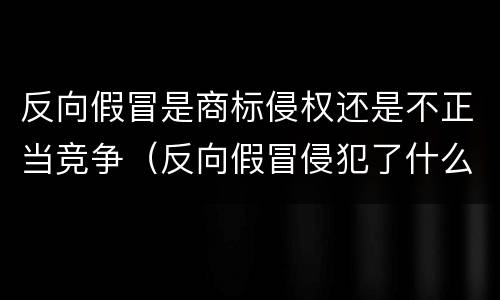 反向假冒是商标侵权还是不正当竞争（反向假冒侵犯了什么权利）