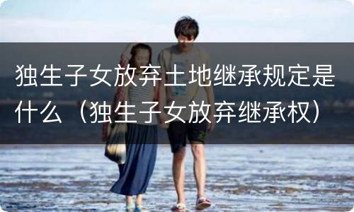独生子女放弃土地继承规定是什么（独生子女放弃继承权）
