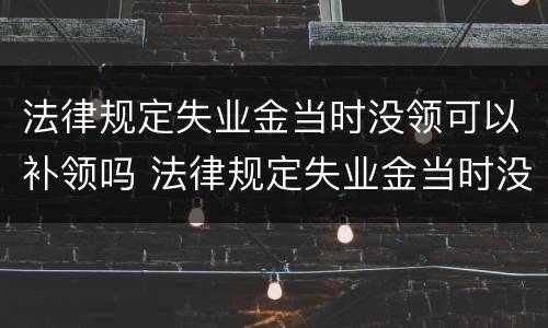 法律规定失业金当时没领可以补领吗 法律规定失业金当时没领可以补领吗怎么办