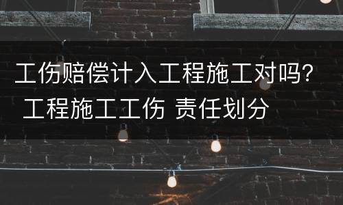 工伤赔偿计入工程施工对吗？ 工程施工工伤 责任划分
