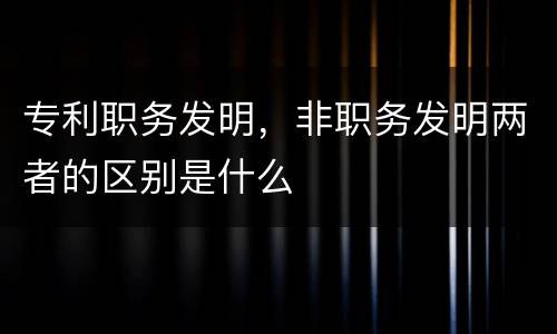 专利职务发明，非职务发明两者的区别是什么