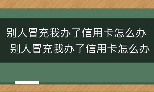 别人冒充我办了信用卡怎么办 别人冒充我办了信用卡怎么办理