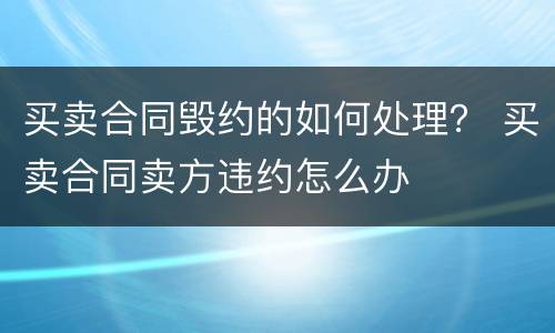 买卖合同毁约的如何处理？ 买卖合同卖方违约怎么办