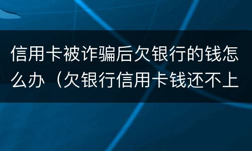 信用卡被诈骗后欠银行的钱怎么办（欠银行信用卡钱还不上构成诈骗罪吗）