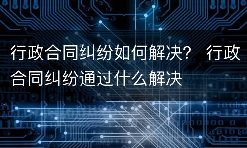 行政合同纠纷如何解决？ 行政合同纠纷通过什么解决