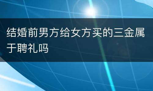 结婚前男方给女方买的三金属于聘礼吗