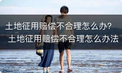 土地征用赔偿不合理怎么办？ 土地征用赔偿不合理怎么办法