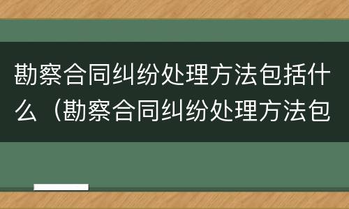 勘察合同纠纷处理方法包括什么（勘察合同纠纷处理方法包括什么内容）