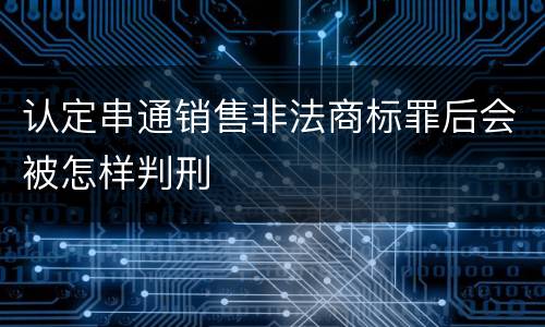 认定串通销售非法商标罪后会被怎样判刑