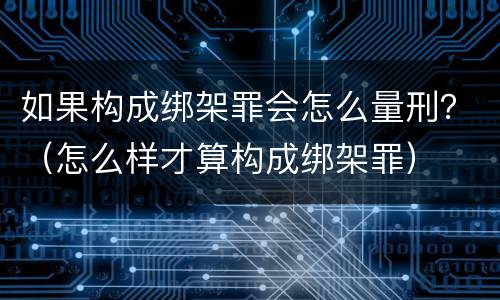 如果构成绑架罪会怎么量刑？（怎么样才算构成绑架罪）