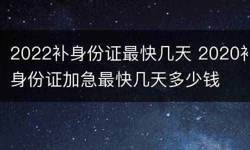 2022补身份证最快几天 2020补身份证加急最快几天多少钱
