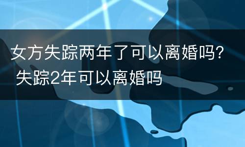 女方失踪两年了可以离婚吗？ 失踪2年可以离婚吗