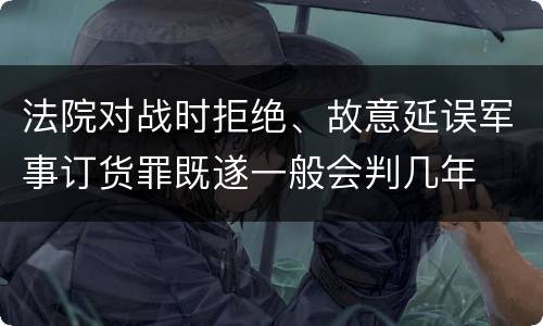 法院对战时拒绝、故意延误军事订货罪既遂一般会判几年