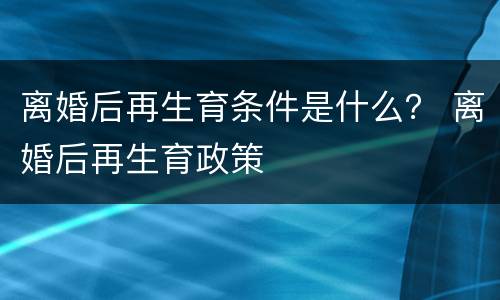 离婚后再生育条件是什么？ 离婚后再生育政策