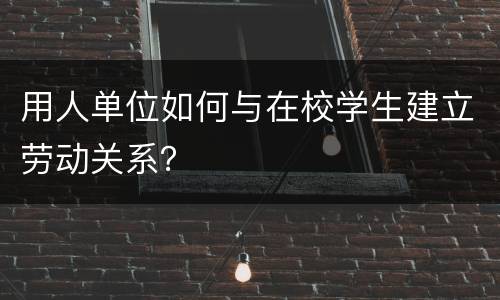 用人单位如何与在校学生建立劳动关系？