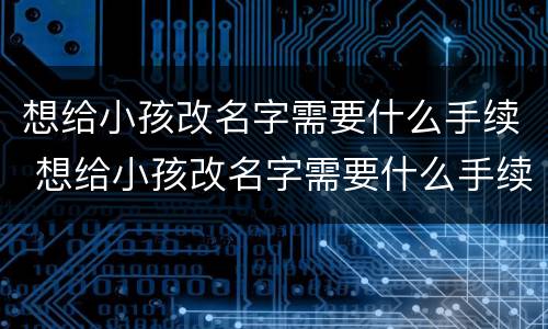 想给小孩改名字需要什么手续 想给小孩改名字需要什么手续和证件