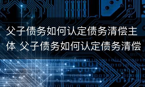父子债务如何认定债务清偿主体 父子债务如何认定债务清偿主体是谁