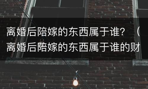 离婚后陪嫁的东西属于谁？（离婚后陪嫁的东西属于谁的财产）